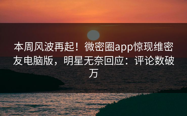 本周风波再起！微密圈app惊现维密友电脑版，明星无奈回应：评论数破万