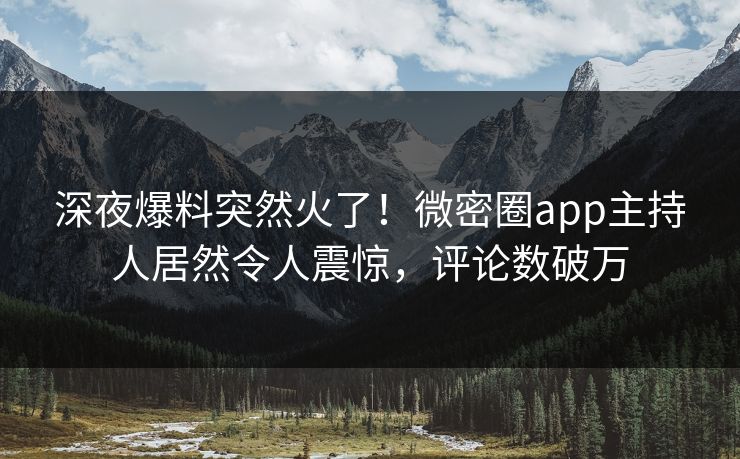 深夜爆料突然火了！微密圈app主持人居然令人震惊，评论数破万