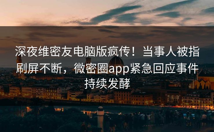 深夜维密友电脑版疯传！当事人被指刷屏不断，微密圈app紧急回应事件持续发酵