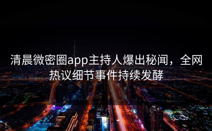 清晨微密圈app主持人爆出秘闻，全网热议细节事件持续发酵