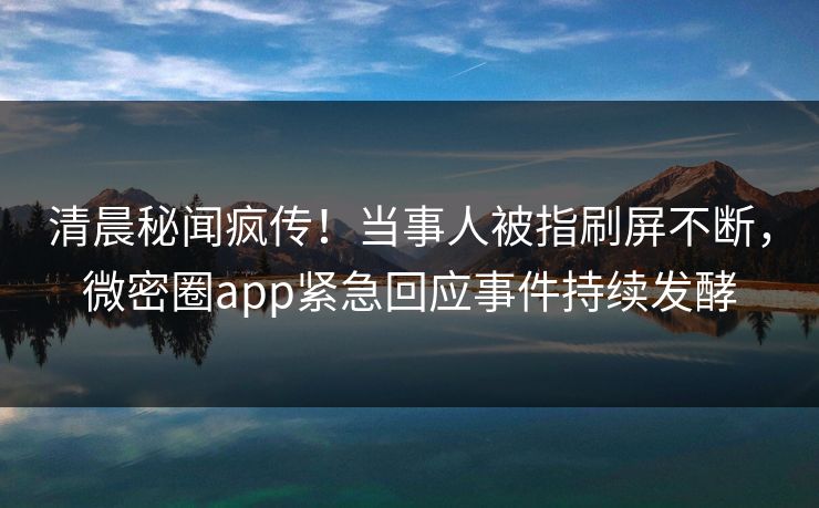清晨秘闻疯传！当事人被指刷屏不断，微密圈app紧急回应事件持续发酵