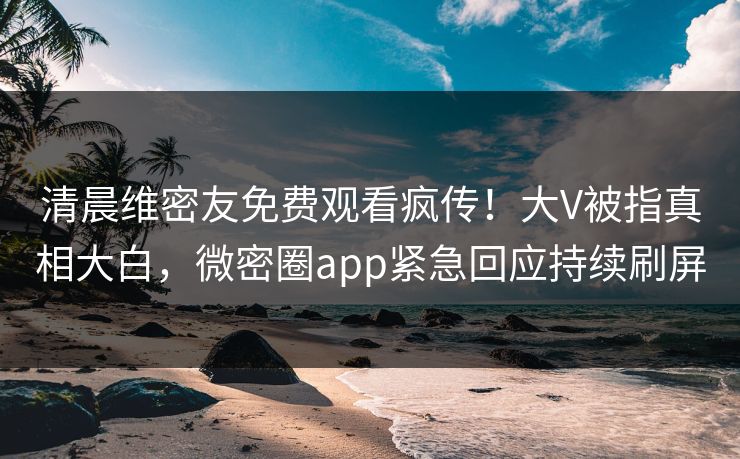 清晨维密友免费观看疯传！大V被指真相大白，微密圈app紧急回应持续刷屏