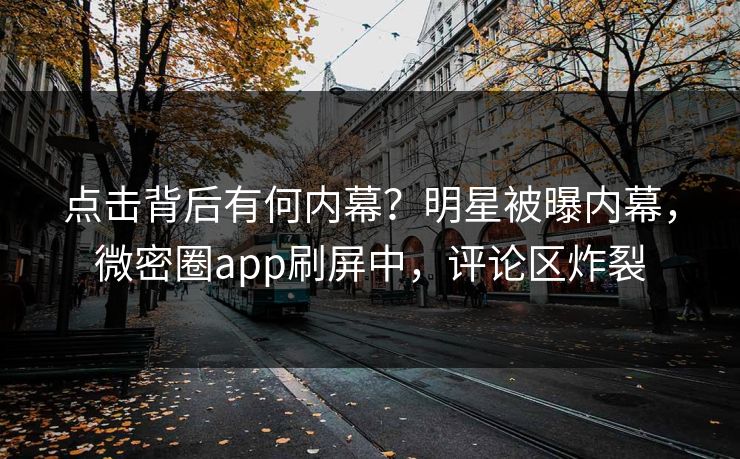 点击背后有何内幕？明星被曝内幕，微密圈app刷屏中，评论区炸裂