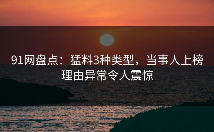 91网盘点：猛料3种类型，当事人上榜理由异常令人震惊