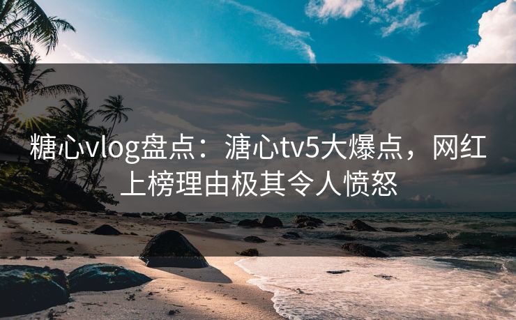 糖心vlog盘点：溏心tv5大爆点，网红上榜理由极其令人愤怒