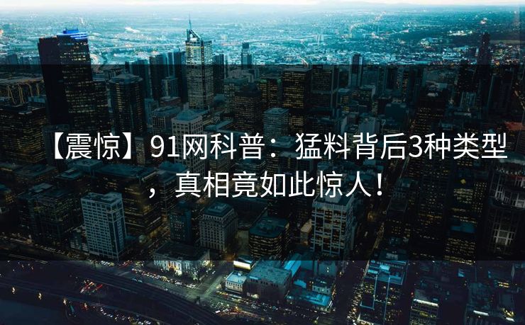 【震惊】91网科普：猛料背后3种类型，真相竟如此惊人！
