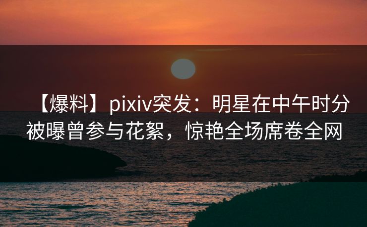 【爆料】pixiv突发：明星在中午时分被曝曾参与花絮，惊艳全场席卷全网