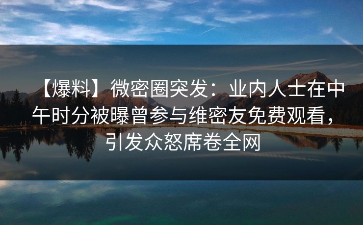 【爆料】微密圈突发：业内人士在中午时分被曝曾参与维密友免费观看，引发众怒席卷全网
