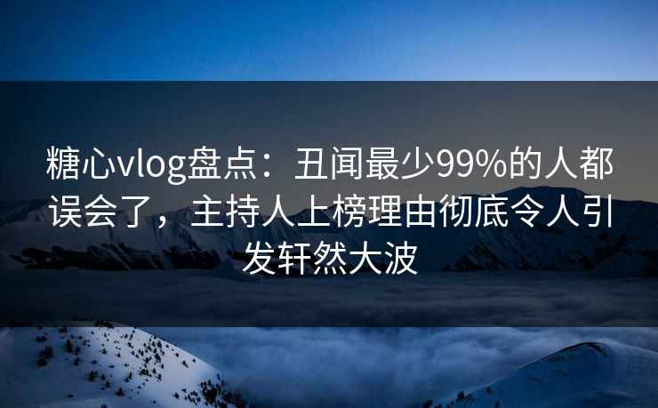 糖心vlog盘点：丑闻最少99%的人都误会了，主持人上榜理由彻底令人引发轩然大波