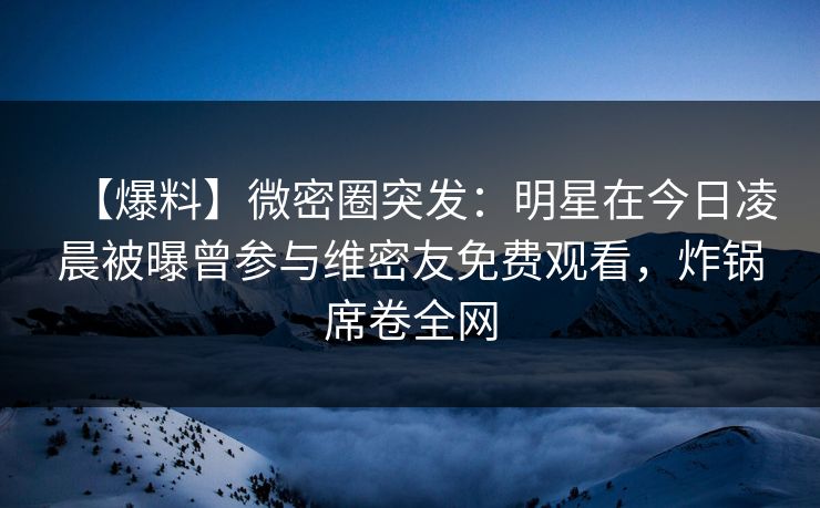 【爆料】微密圈突发：明星在今日凌晨被曝曾参与维密友免费观看，炸锅席卷全网