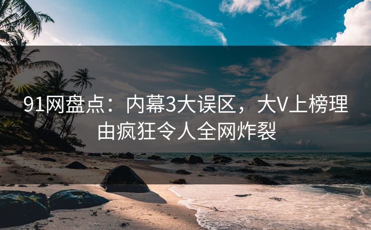 91网盘点：内幕3大误区，大V上榜理由疯狂令人全网炸裂