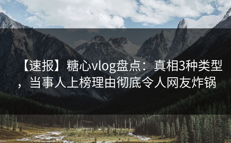 【速报】糖心vlog盘点：真相3种类型，当事人上榜理由彻底令人网友炸锅