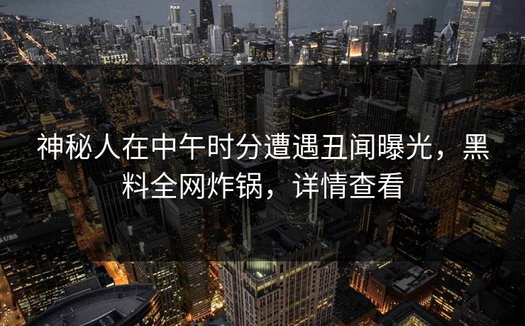 神秘人在中午时分遭遇丑闻曝光，黑料全网炸锅，详情查看