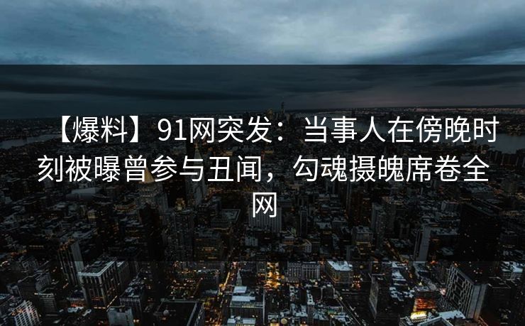【爆料】91网突发：当事人在傍晚时刻被曝曾参与丑闻，勾魂摄魄席卷全网