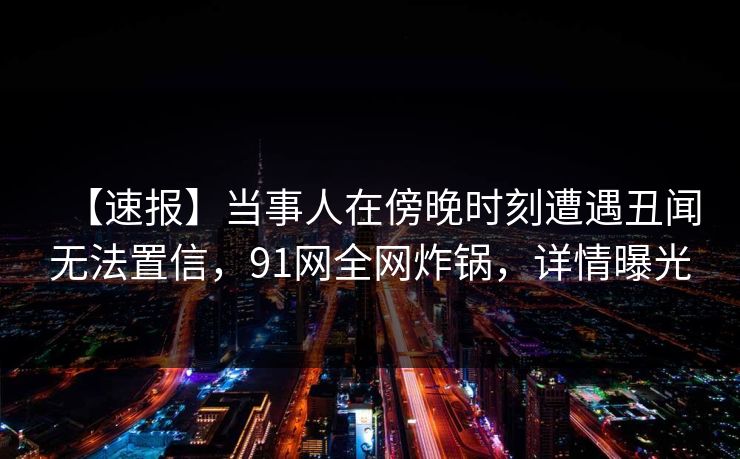 【速报】当事人在傍晚时刻遭遇丑闻无法置信，91网全网炸锅，详情曝光