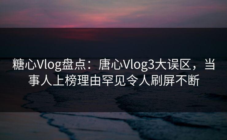 糖心Vlog盘点：唐心Vlog3大误区，当事人上榜理由罕见令人刷屏不断