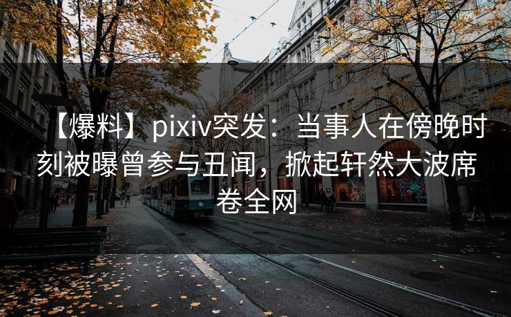 【爆料】pixiv突发：当事人在傍晚时刻被曝曾参与丑闻，掀起轩然大波席卷全网