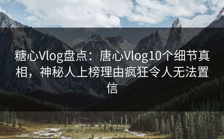 糖心Vlog盘点：唐心Vlog10个细节真相，神秘人上榜理由疯狂令人无法置信