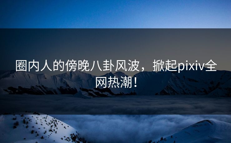 圈内人的傍晚八卦风波，掀起pixiv全网热潮！