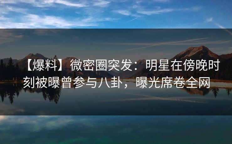 【爆料】微密圈突发：明星在傍晚时刻被曝曾参与八卦，曝光席卷全网