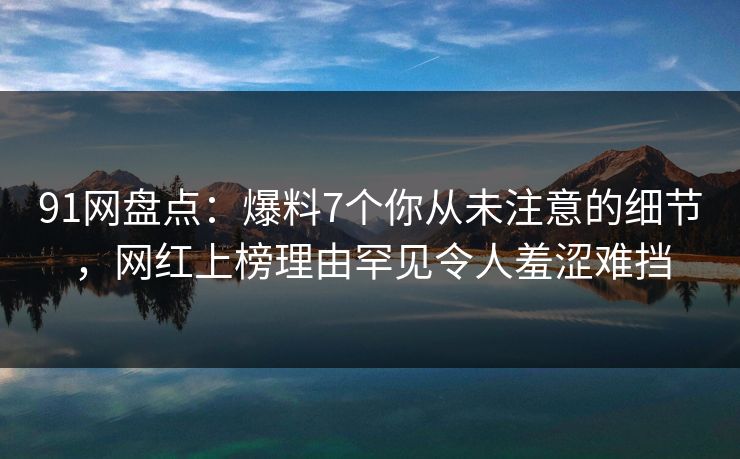 91网盘点：爆料7个你从未注意的细节，网红上榜理由罕见令人羞涩难挡