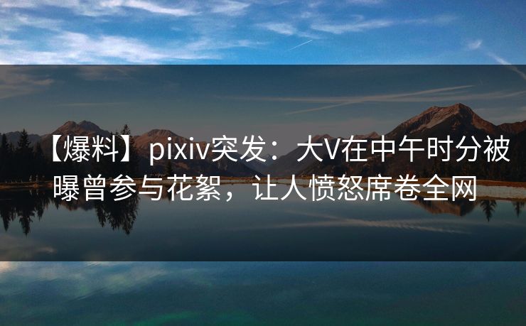 【爆料】pixiv突发：大V在中午时分被曝曾参与花絮，让人愤怒席卷全网