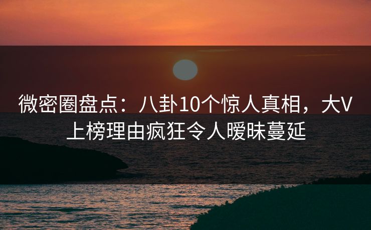 微密圈盘点：八卦10个惊人真相，大V上榜理由疯狂令人暧昧蔓延