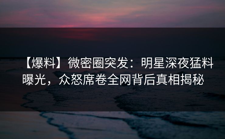 【爆料】微密圈突发：明星深夜猛料曝光，众怒席卷全网背后真相揭秘