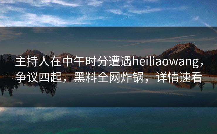 主持人在中午时分遭遇heiliaowang，争议四起，黑料全网炸锅，详情速看
