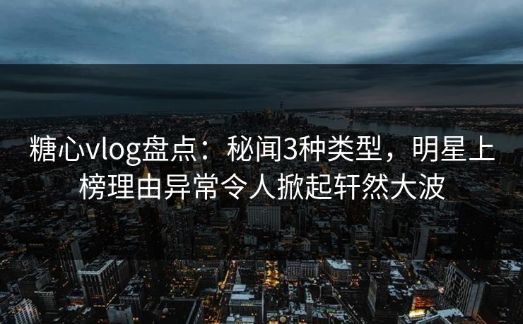 糖心vlog盘点：秘闻3种类型，明星上榜理由异常令人掀起轩然大波