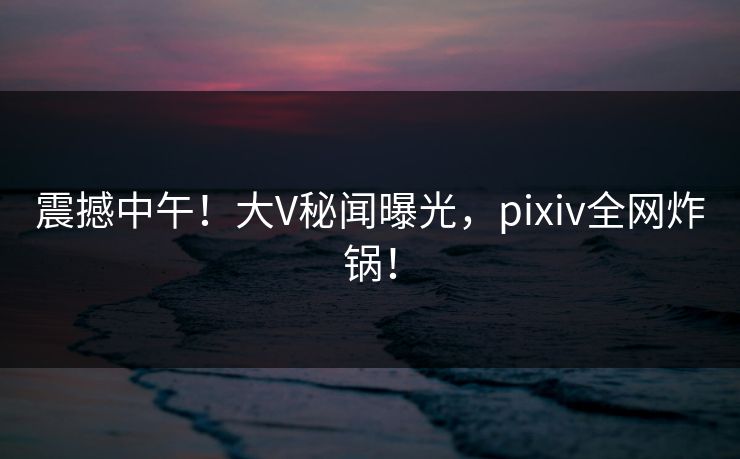 震撼中午！大V秘闻曝光，pixiv全网炸锅！