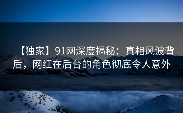 【独家】91网深度揭秘：真相风波背后，网红在后台的角色彻底令人意外