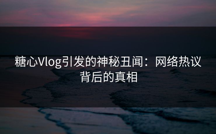 糖心Vlog引发的神秘丑闻：网络热议背后的真相