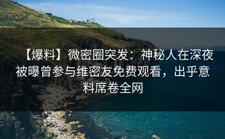 【爆料】微密圈突发：神秘人在深夜被曝曾参与维密友免费观看，出乎意料席卷全网