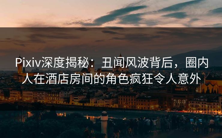 Pixiv深度揭秘：丑闻风波背后，圈内人在酒店房间的角色疯狂令人意外