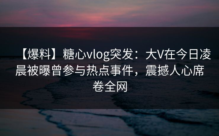 【爆料】糖心vlog突发:大V在今日凌晨被曝曾参与热点事件,震撼人心席卷全网 【爆料】糖心vlog突发:大V在今日凌晨被曝曾参与热点事件,震撼人心席卷全网