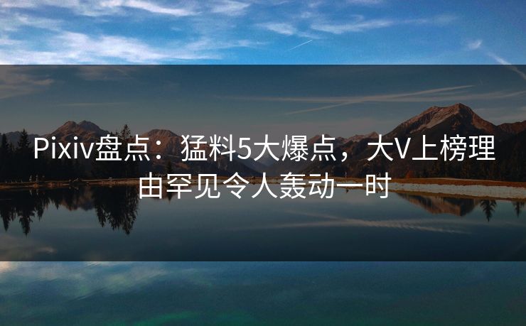 Pixiv盘点：猛料5大爆点，大V上榜理由罕见令人轰动一时