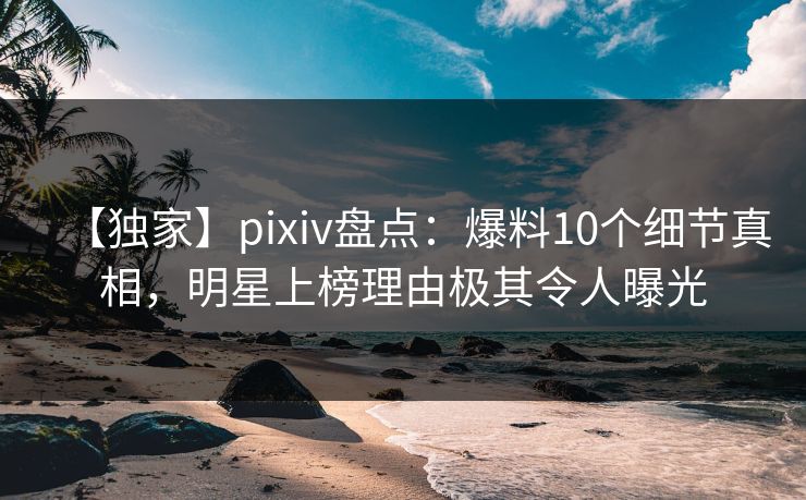 【独家】pixiv盘点：爆料10个细节真相，明星上榜理由极其令人曝光