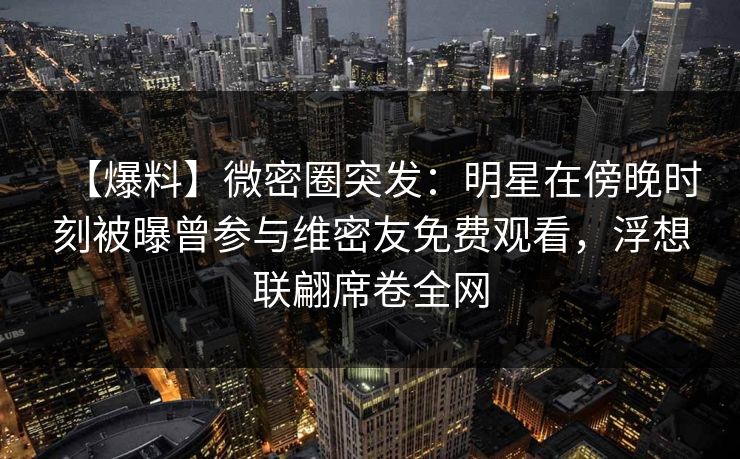 【爆料】微密圈突发：明星在傍晚时刻被曝曾参与维密友免费观看，浮想联翩席卷全网