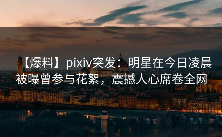 【爆料】pixiv突发：明星在今日凌晨被曝曾参与花絮，震撼人心席卷全网