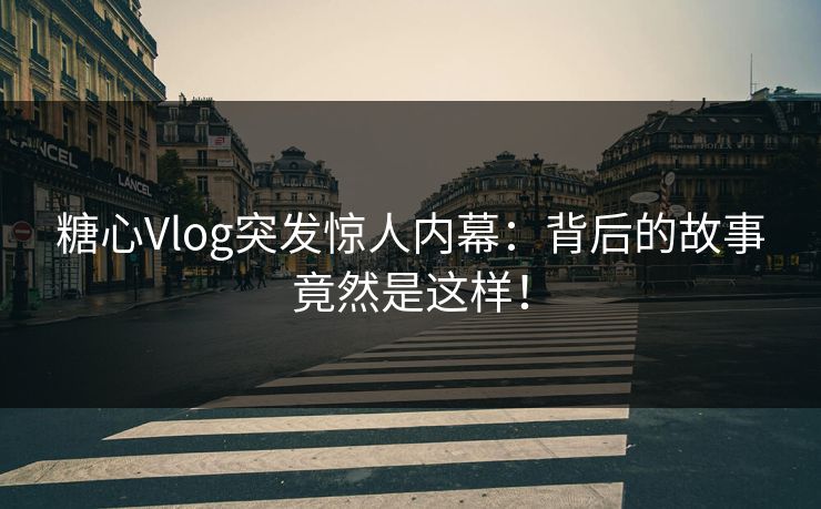 糖心Vlog突发惊人内幕：背后的故事竟然是这样！