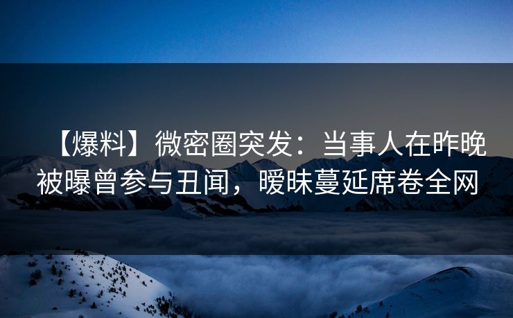 【爆料】微密圈突发：当事人在昨晚被曝曾参与丑闻，暧昧蔓延席卷全网