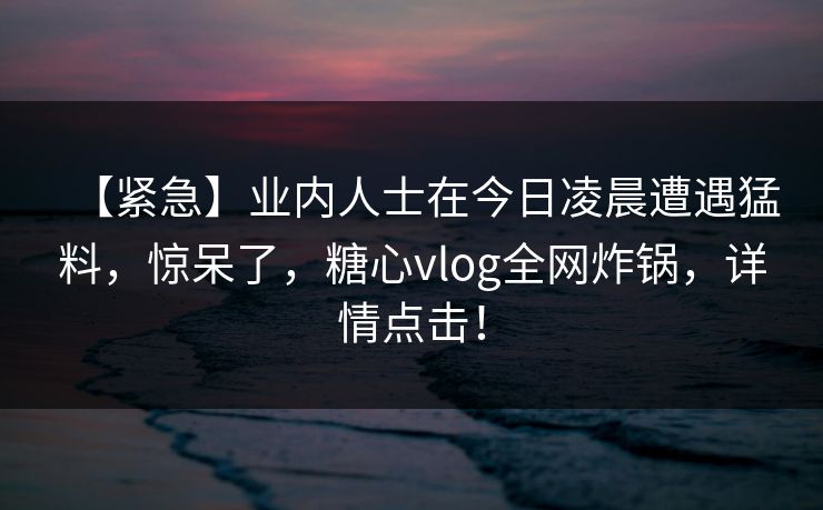 【紧急】业内人士在今日凌晨遭遇猛料，惊呆了，糖心vlog全网炸锅，详情点击！