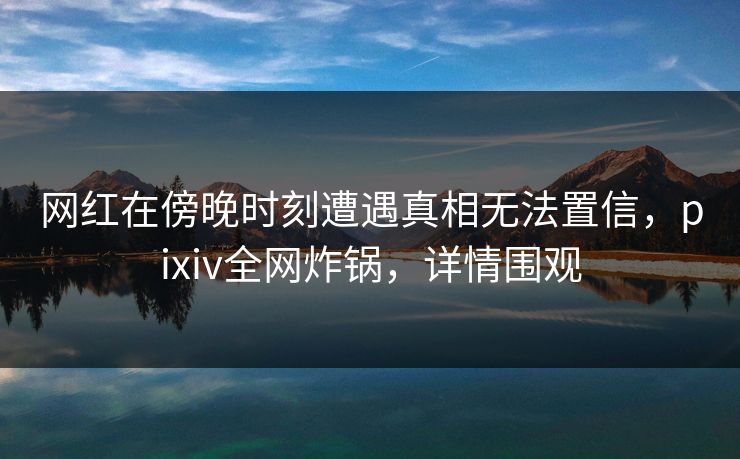 网红在傍晚时刻遭遇真相无法置信，pixiv全网炸锅，详情围观