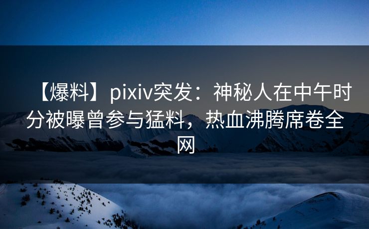 【爆料】pixiv突发：神秘人在中午时分被曝曾参与猛料，热血沸腾席卷全网