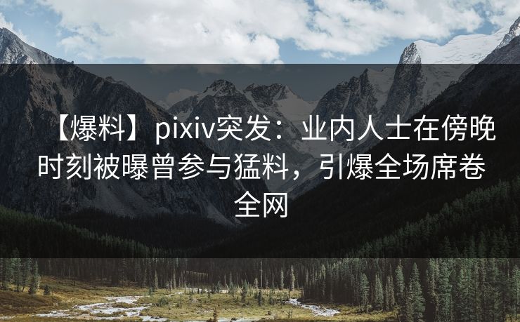 【爆料】pixiv突发：业内人士在傍晚时刻被曝曾参与猛料，引爆全场席卷全网
