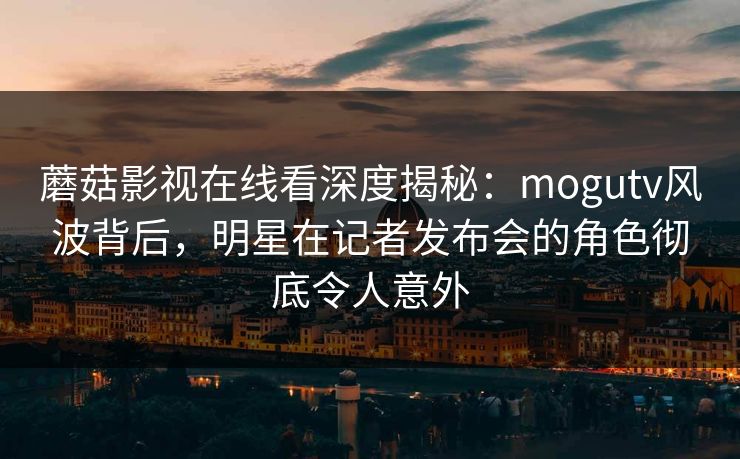 蘑菇影视在线看深度揭秘：mogutv风波背后，明星在记者发布会的角色彻底令人意外