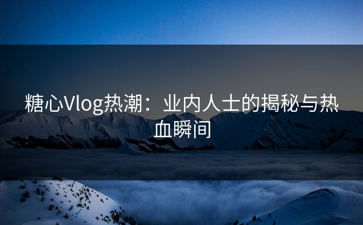 糖心Vlog热潮：业内人士的揭秘与热血瞬间