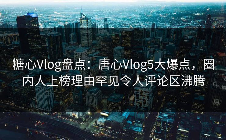 糖心Vlog盘点：唐心Vlog5大爆点，圈内人上榜理由罕见令人评论区沸腾