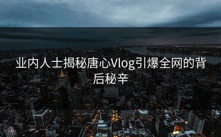 业内人士揭秘唐心Vlog引爆全网的背后秘辛